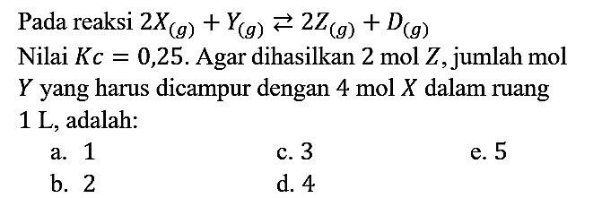 Pada reaksi 2X (g) + Y (g) < = > 2Z (g) + D (g) Nilai Kc=0,25. Agar dihasilkan 2 mol Z, jumlah mol Y yang harus dicampur dengan 4 mol X dalam ruang 1 L, adalah: