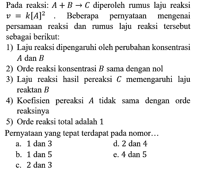 Pada reaksi: A + B -> C diperoleh rumus laju reaksi v = k[A]^2. Beberapa pernyataan mengenai persamaan reaksi dan rumus laju reaksi tersebut sebagai berikut:
1) Laju reaksi dipengaruhi oleh perubahan konsentrasi  A  dan  B 
2) Orde reaksi konsentrasi  B  sama dengan nol
3) Laju reaksi hasil pereaksi  C  memengaruhi laju reaktan  B 
4) Koefisien pereaksi  A  tidak sama dengan orde reaksinya
5) Orde reaksi total adalah 1
Pernyataan yang tepat terdapat pada nomor...
a. 1 dan 3
d. 2 dan 4
b. 1 dan 5
e. 4 dan 5
c. 2 dan 3