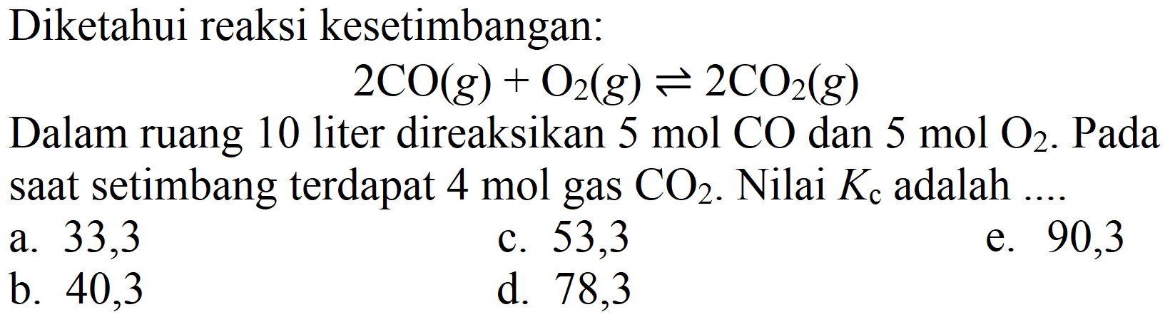 Diketahui reaksi kesetimbangan:

2 CO(g)+O2(g) leftharpoons 2 CO2(g)

Dalam ruang 10 liter direaksikan  5 mol CO  dan  5 mol O2 . Pada saat setimbang terdapat  4 mol  gas  CO2 . Nilai  K_(c)  adalah ..