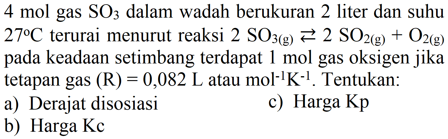 4 mol gas  SO3  dalam wadah berukuran 2 liter dan suhu  27 C  terurai menurut reaksi  2 SO_(3(g)) left->s 2 SO_(2(g))+O_(2(g))  pada keadaan setimbang terdapat  1 mol  gas oksigen jika tetapan gas  (R)=0,082 ~L  atau  mol^(-1) K^(-1) . Tentukan:
a) Derajat disosiasi
c) Harga Kp
b) Harga Kc