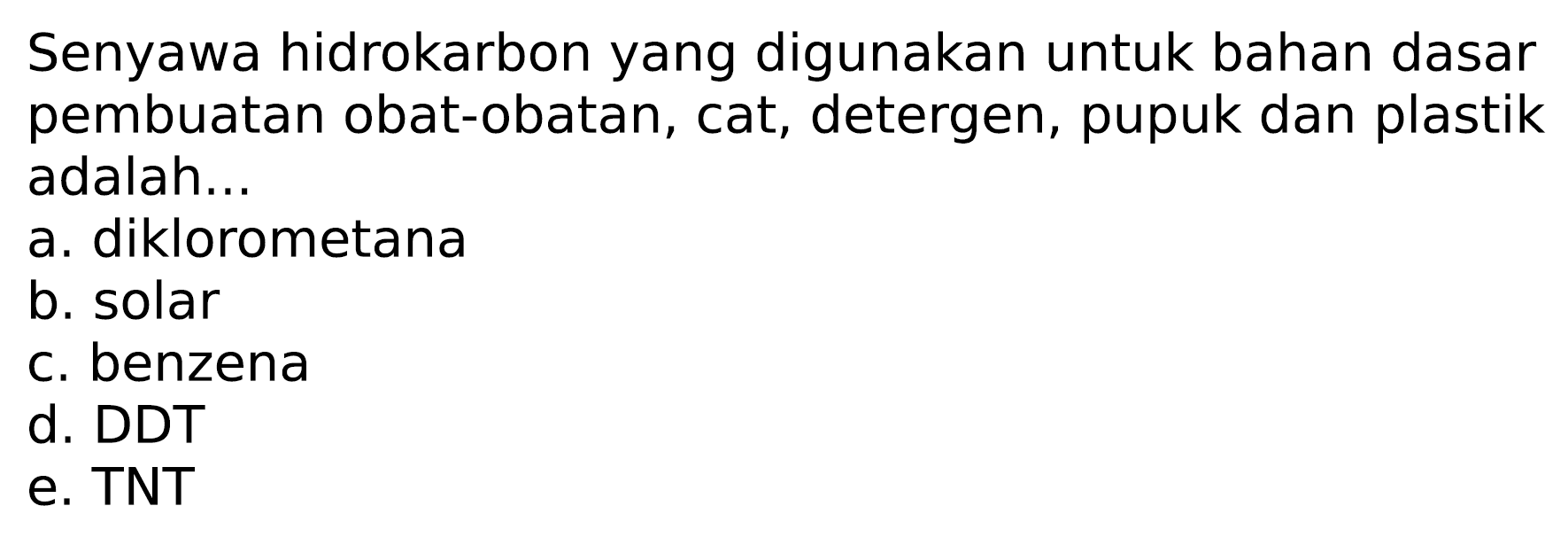 Senyawa hidrokarbon yang digunakan untuk bahan dasar pembuatan obat-obatan, cat, detergen, pupuk dan plastik adalah...
a. diklorometana
b. solar
c. benzena
d. DDT
e. TNT