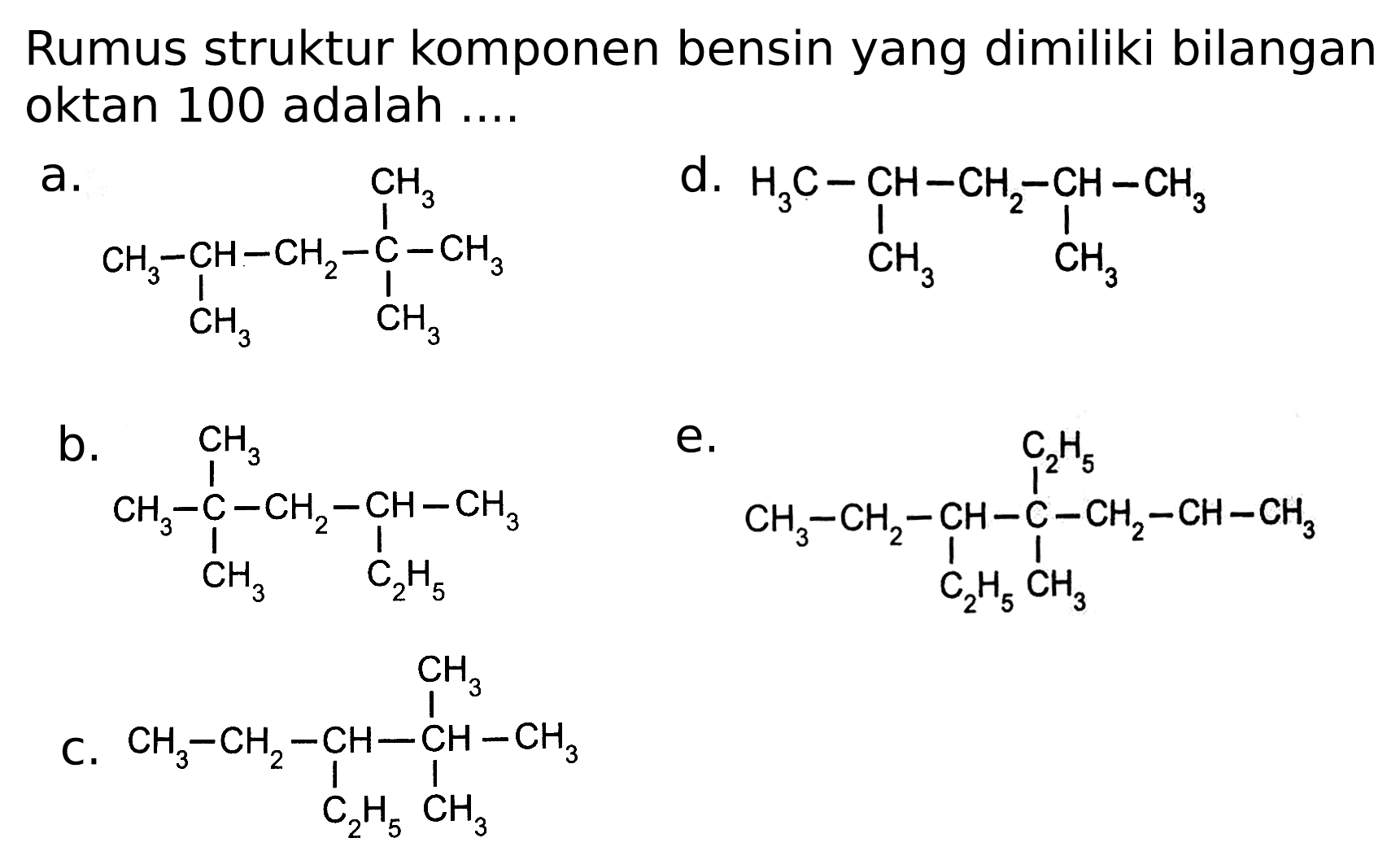 Rumus struktur komponen bensin yang dimiliki bilangan oktan 100 adalah ....
 a . 
CC(C)CC(C)(C)C
 d . 
CC(C)CC(C)C
b.
CCC(C)CC(C)(C)C
e.
CCCC(C)(CC)C(CC)CC
C.
CCC(CC)C(C)(C)C