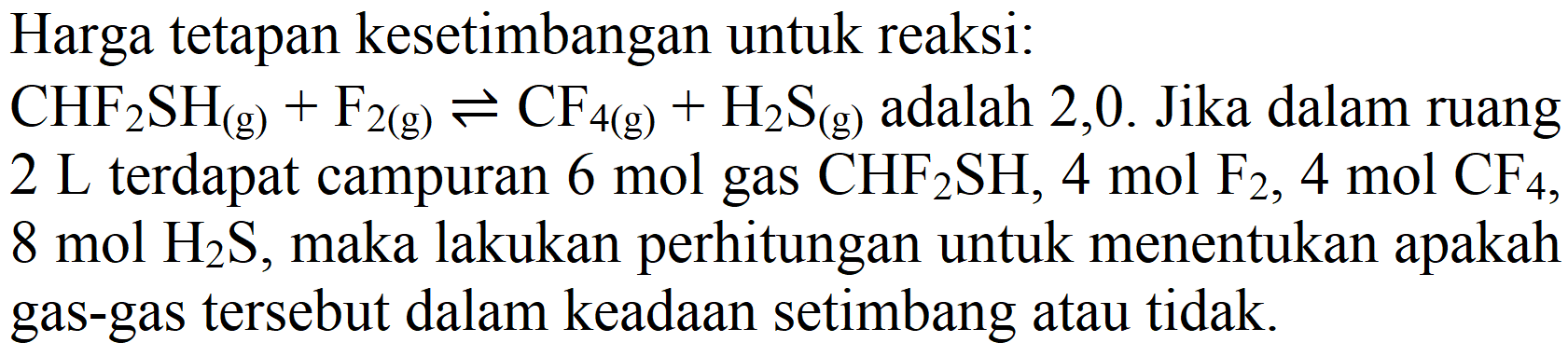 Harga tetapan kesetimbangan untuk reaksi:
CHF2SH (g) + F2 (g) <=> CF4 (g) + H2S (g) adalah 2,0. Jika dalam ruang 2 L terdapat campuran 6 mol gas CHF2SH, 4 mol F2, 4 mol CF4, 8 mol H2S, maka lakukan perhitungan untuk menentukan apakah gas-gas tersebut dalam keadaan setimbang atau tidak.