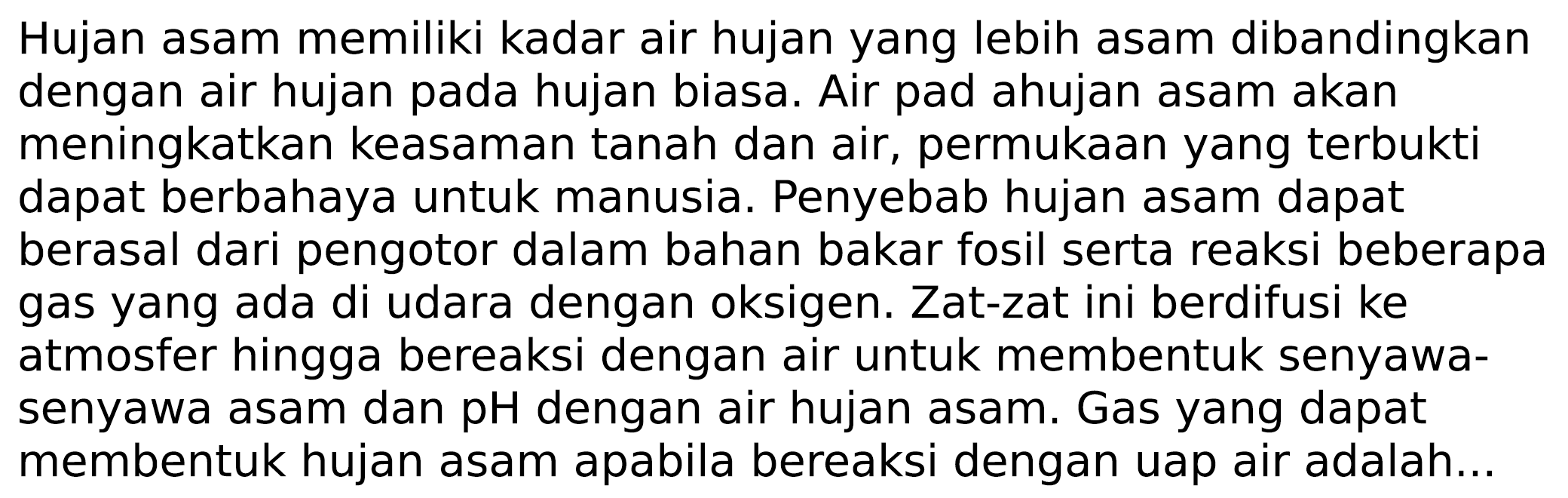 Hujan asam memiliki kadar air hujan yang lebih asam dibandingkan dengan air hujan pada hujan biasa. Air pad ahujan asam akan meningkatkan keasaman tanah dan air, permukaan yang terbukti dapat berbahaya untuk manusia. Penyebab hujan asam dapat berasal dari pengotor dalam bahan bakar fosil serta reaksi beberapa gas yang ada di udara dengan oksigen. Zat-zat ini berdifusi ke atmosfer hingga bereaksi dengan air untuk membentuk senyawasenyawa asam dan pH dengan air hujan asam. Gas yang dapat membentuk hujan asam apabila bereaksi dengan uap air adalah...