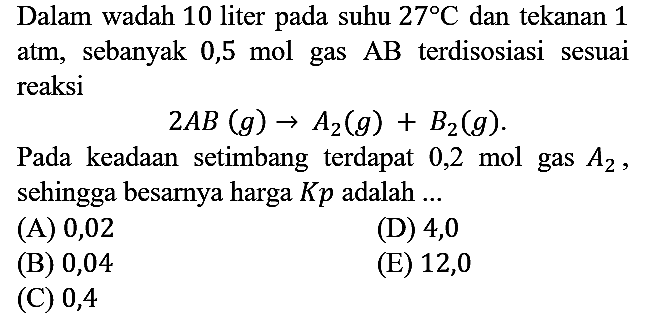 Dalam wadah 10 liter pada suhu 27 C dan tekanan 1 atm, sebanyak 0,5 mol gas AB terdisosiasi sesuai reaksi 2AB (g) - > A2 (g) + B2 (g). Pada keadaan setimbang terdapat 0,2 mol gas A2, sehingga besarnya harga Kp adalah ...