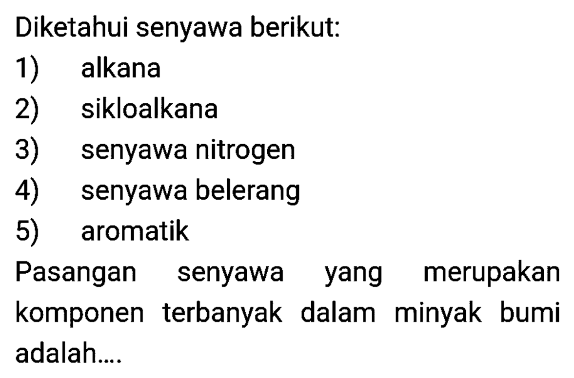 Diketahui senyawa berikut:
1) alkana
2) sikloalkana
3) senyawa nitrogen
4) senyawa belerang
5) aromatik
Pasangan senyawa yang merupakan komponen terbanyak dalam minyak bumi adalah....