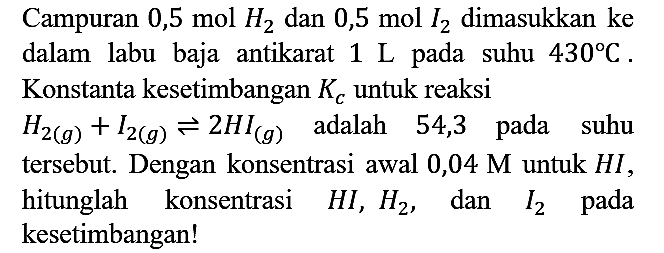 Campuran  0,5 mol H2 dan 0,5 mol I2 dimasukkan ke dalam labu baja antikarat 1 L  pada suhu  430 C . Konstanta kesetimbangan Kc untuk reaksi H2 (g) + I2 (g) leftharpoons 2 HI (g) adalah 54,3 pada suhu tersebut. Dengan konsentrasi awal 0,04  M untuk HI, hitunglah konsentrasi HI, H2, dan I2 pada kesetimbangan!