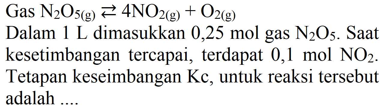 Gas N2O5 (g) <=> 4 NO2 (g) + O2 (g) 
Dalam 1 L dimasukkan 0,25 mol gas N2O5. Saat kesetimbangan tercapai, terdapat 0,1 mol NO2. Tetapan keseimbangan Kc, untuk reaksi tersebut adalah ....