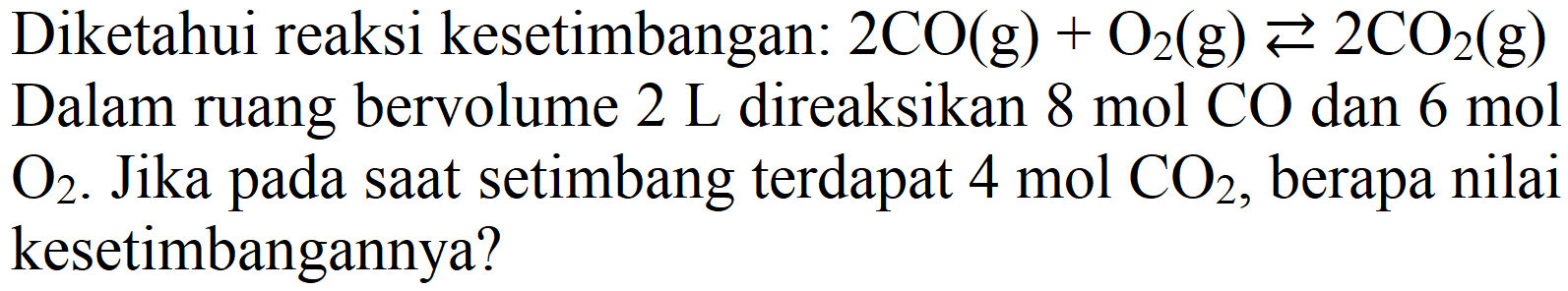 Diketahui reaksi kesetimbangan: 2 CO (g) + O2 (g) <=> 2 CO2 (g) Dalam ruang bervolume 2 L direaksikan 8 mol CO dan 6 mol O2. Jika pada saat setimbang terdapat 4 mol CO2, berapa nilai kesetimbangannya?