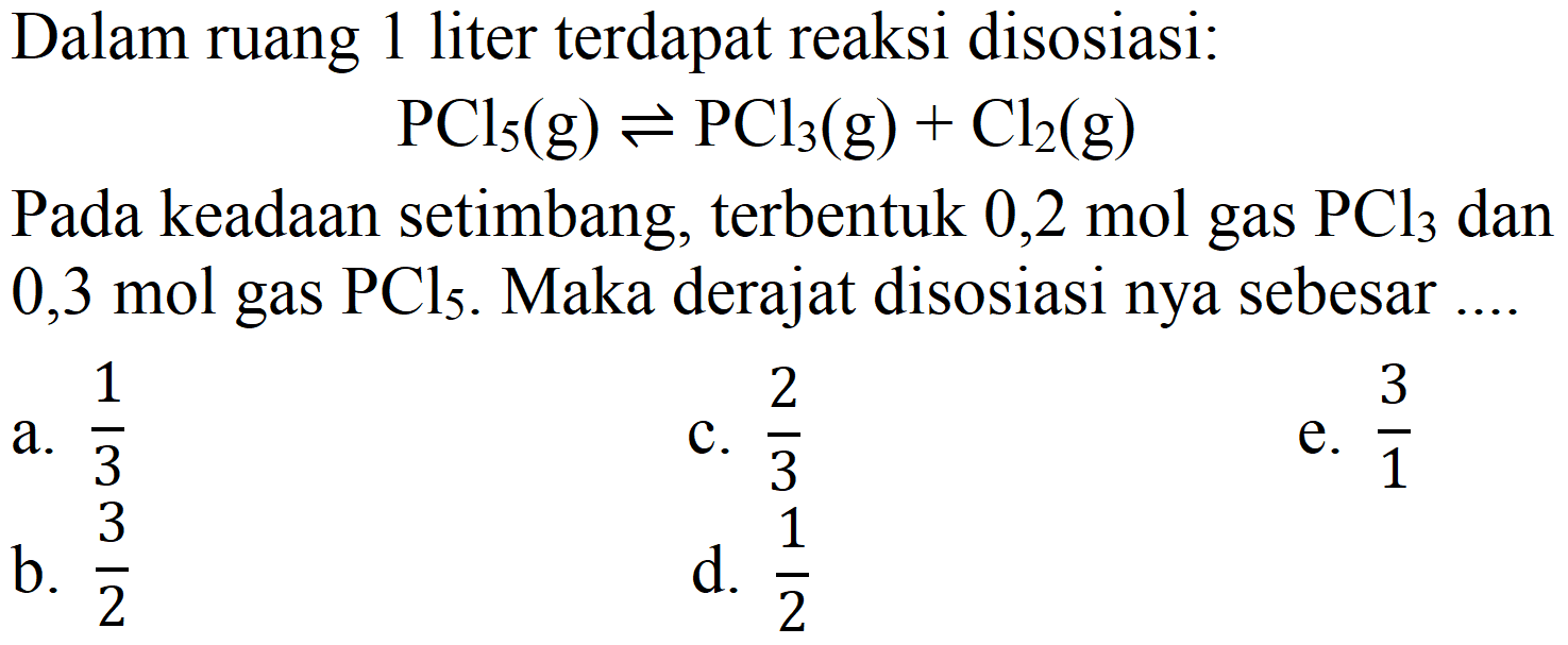 Dalam ruang 1 liter terdapat reaksi disosiasi : PCl5 (g) <=> PCl3 (g) + Cl2 (g) Pada keadaan setimbang, terbentuk 0,2 mol gas PCl3 dan 0,3 mol gas PCl5. Maka derajat disosiasi nya sebesar ....