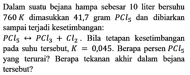 Dalam suatu bejana hampa sebesar 10 liter bersuhu  760 K  dimasukkan 41,7 gram  PCl5 dan dibiarkan sampai terjadi kesetimbangan:
PCl5 <=> PCl3 + Cl2. Bila tetapan kesetimbangan pada suhu tersebut, K = 0,045. Berapa persen PCl5 yang terurai? Berapa tekanan akhir dalam bejana tersebut?