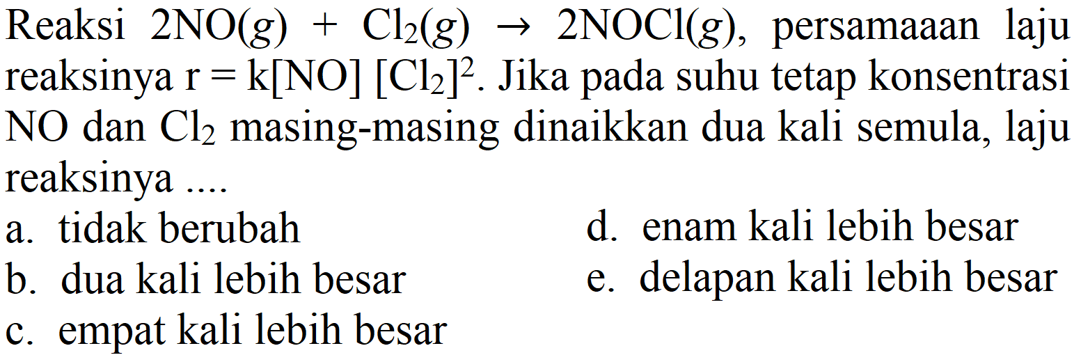 Reaksi  2 NO(g)+Cl_(2)(g) -> 2 NOCl(g) , persamaaan laju reaksinya  r=k[NO][Cl_(2)]^(2) . Jika pada suhu tetap konsentrasi  NO  dan  Cl_(2)  masing-masing dinaikkan dua kali semula, laju reaksinya ....