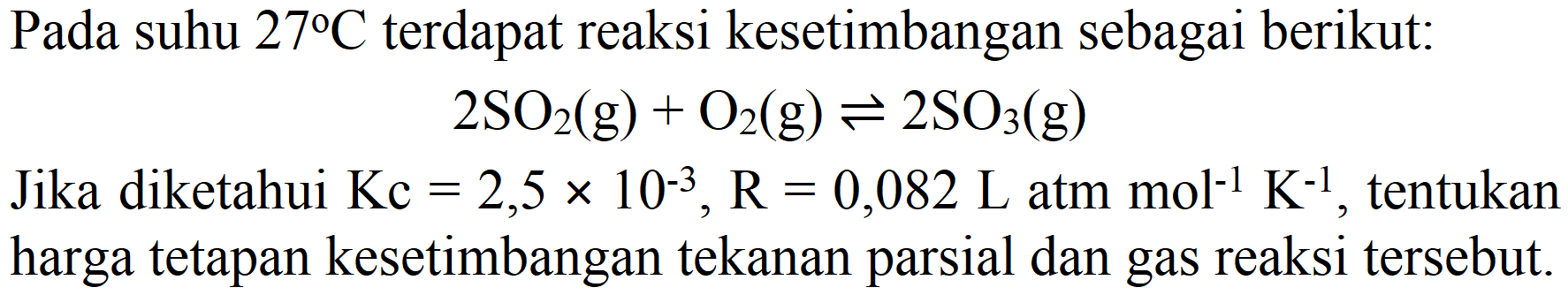 Pada suhu 27 C terdapat reaksi kesetimbangan sebagai berikut : 2 SO2 (g) + O2 (g) <=> 2 SO3 (g)
Jika diketahui Kc=2,5 x 10^(-3), R=0,082 L atm mol^(-1) K^(-1), tentukan harga tetapan kesetimbangan tekanan parsial dan gas reaksi tersebut. 