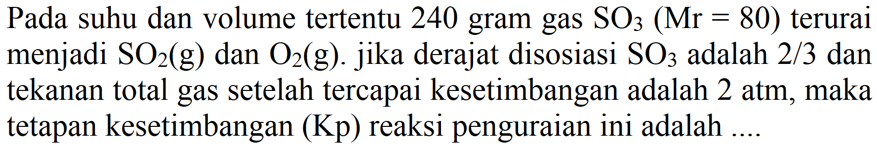 Pada suhu dan volume tertentu 240 gram gas SO3 (Mr = 80) terurai menjadi SO2 (g)  dan O2 (g). jika derajat disosiasi SO3 adalah 2/3 dan tekanan total gas setelah tercapai kesetimbangan adalah 2 atm, maka tetapan kesetimbangan (Kp) reaksi penguraian ini adalah ....