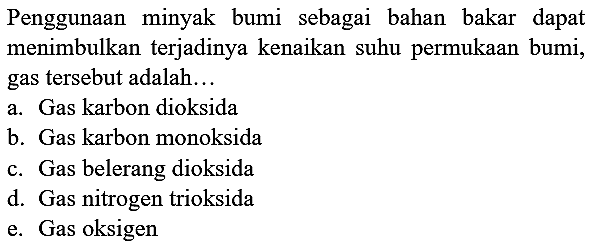 Penggunaan minyak bumi sebagai bahan bakar dapat menimbulkan terjadinya kenaikan suhu permukaan bumi, gas tersebut adalah...
a. Gas karbon dioksida
b. Gas karbon monoksida
c. Gas belerang dioksida
d. Gas nitrogen trioksida
e. Gas oksigen