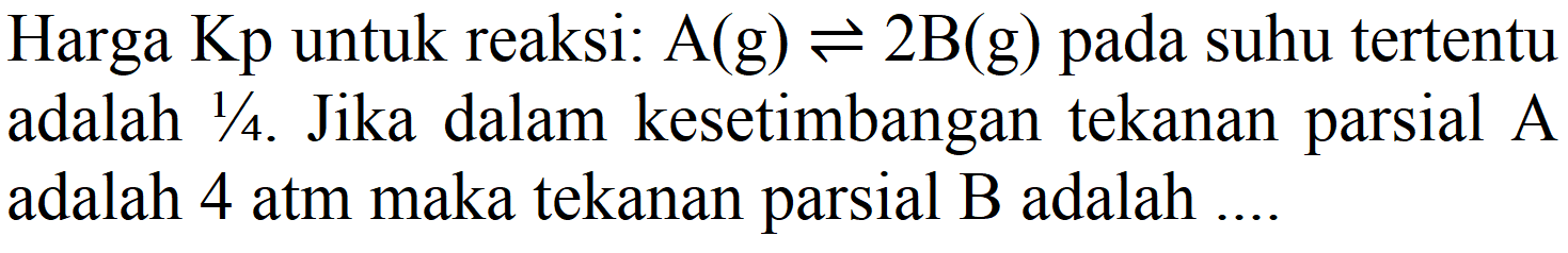 Harga Kp untuk reaksi: A (g) <=> 2 B (g) pada suhu tertentu adalah 1/4. Jika dalam kesetimbangan tekanan parsial A adalah 4 atm maka tekanan parsial B adalah ....