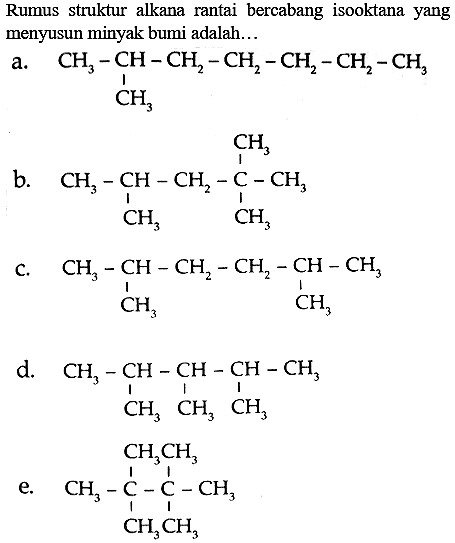 Rumus struktur alkana rantai bercabang isooktana yang menyusun minyak bumi adalah...
a.
CCCCCC(C)C
b.
CC(C)CC(C)(C)C
c.
CC(C)CCC(C)C
d.
CC(C)C(C)C(C)C
e.
CC(C)(C)C(C)(C)C