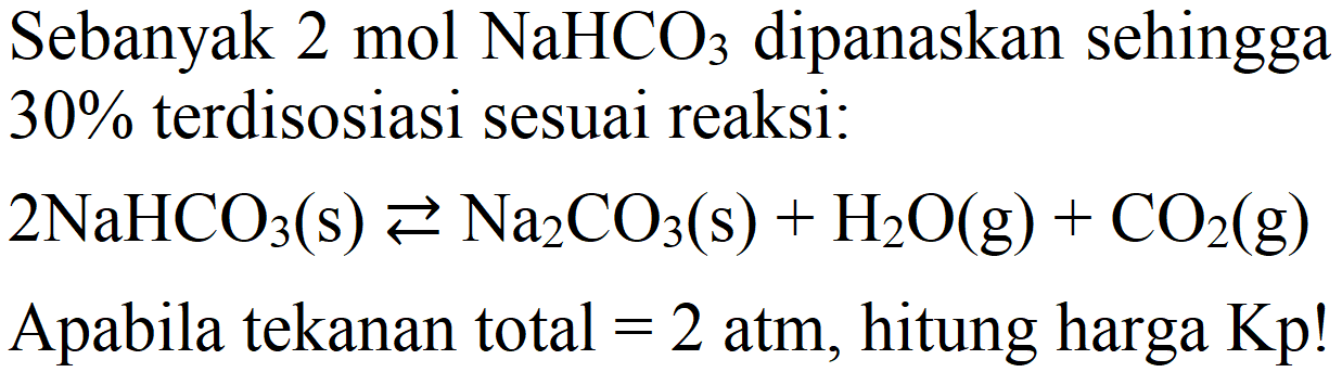 Sebanyak 2 mol NaHCO3 dipanaskan sehingga 30% terdisosiasi sesuai reaksi:
2 NaHCO3 (s) <=> Na2CO3 (s) + H2O (g) + CO2 (g) Apabila tekanan total = 2 atm, hitung harga Kp! 