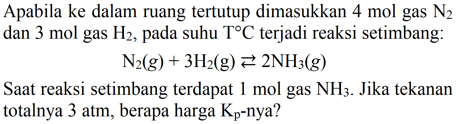 Apabila ke dalam ruang tertutup dimasukkan 4 mol gas N2 dan 3 mol gas H2, pada suhu T C terjadi reaksi setimbang:
N2 (g) + 3 H2 (g) <=> 2 NH3 (g) Saat reaksi setimbang terdapat 1 mol gas NH3. Jika tekanan totalnya 3 atm, berapa harga Kp -nya? 