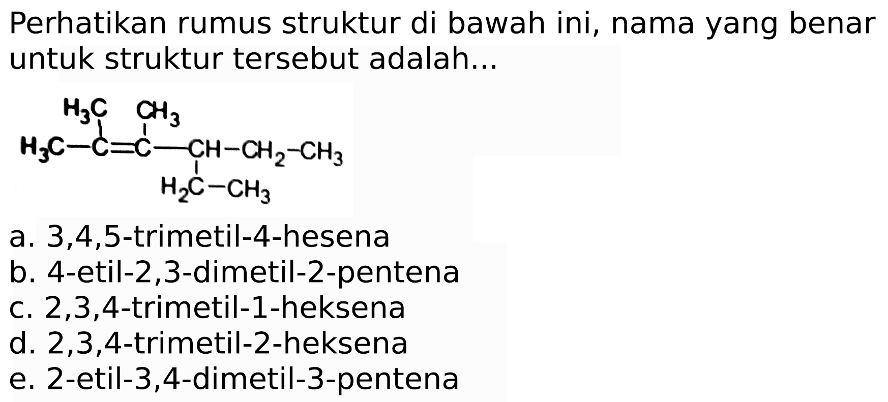 Perhatikan rumus struktur di bawah ini, nama yang benar untuk struktur tersebut adalah...
CCC(CC)C(C)=C(C)C
a.  3,4,5 -trimetil-4-hesena
b. 4-etil-2,3-dimetil-2-pentena
c.  2,3,4 -trimetil-1-heksena
d.  2,3,4 -trimetil-2-heksena
e. 2-etil-3,4-dimetil-3-pentena