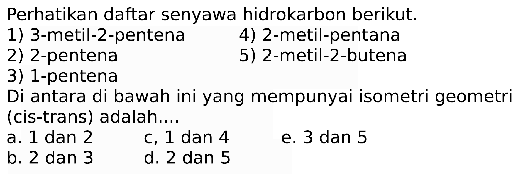 Perhatikan daftar senyawa hidrokarbon berikut.
1) 3-metil-2-pentena
4) 2-metil-pentana
2) 2-pentena
5) 2-metil-2-butena
3) 1-pentena
Di antara di bawah ini yang mempunyai isometri geometri (cis-trans) adalah....