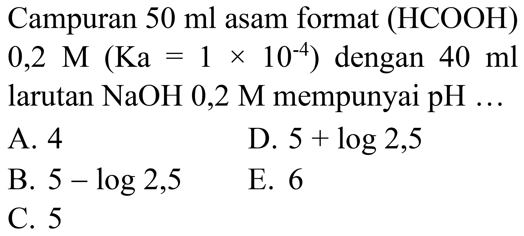 Campuran  50 ml  asam format (HCOOH)  0,2 M(Ka=1 x 10^(-4))  dengan  40 ml  larutan  NaOH 0,2 M  mempunyai  pH ...
A. 4
D.  5+log 2,5 
B.  5-log 2,5 
E. 6
C. 5
