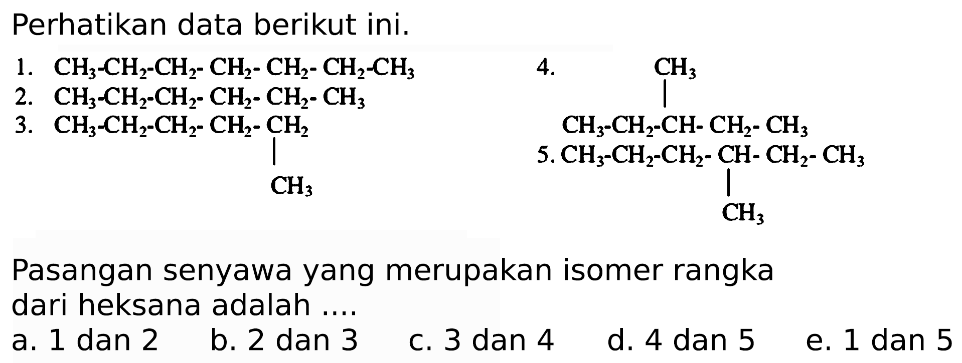 Perhatikan data berikut ini.
1.  CH3 CH2 CH2 CH2 CH2 CH2 CH3
 
2.  CH3 CH2 Ch2 CH2 CH2 CH3 

 3 . 
CH3 CH2 CH2 CH2 CH2 CH3
4. CH3 CH3 CH CH2 CH3
 5 . 
CH3 CH2 CH2 CH CH2 CH3 CH3
Pasangan senyawa yang merupakan isomer rangka dari heksana adalah ....
