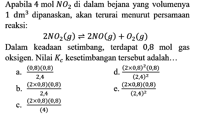 Apabila 4 mol NO2 di dalam bejana yang volumenya 1 dm^3 dipanaskan, akan terurai menurut persamaan reaksi : 2NO2 (g) <=> 2NO (g) + O2 (g)
Dalam keadaan setimbang, terdapat 0,8 mol gas oksigen. Nilai Kc kesetimbangan tersebut adalah...
a. ((0,8) (0,8))/2,4 d. ((2 x 0,8)^2 (0,8))/(2,4)^2 b. ((2 x 0,8) (0,8))/2,4 e. ((2 x 0,8) (0,8))/(2,4)^2 c. ((2 x 0,8) (0,8))/4