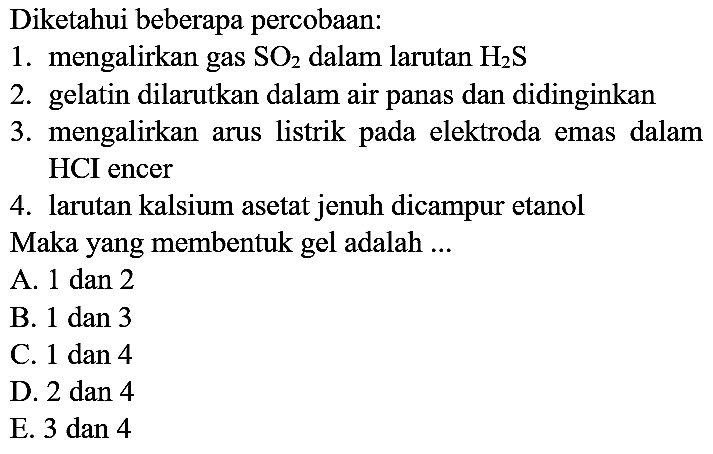 Diketahui beberapa percobaan:
1. mengalirkan gas  SO4  dalam larutan  H2 S 
2. gelatin dilarutkan dalam air panas dan didinginkan
3. mengalirkan arus listrik pada elektroda emas dalam HCI encer
4. larutan kalsium asetat jenuh dicampur etanol
Maka yang membentuk gel adalah  ... 
