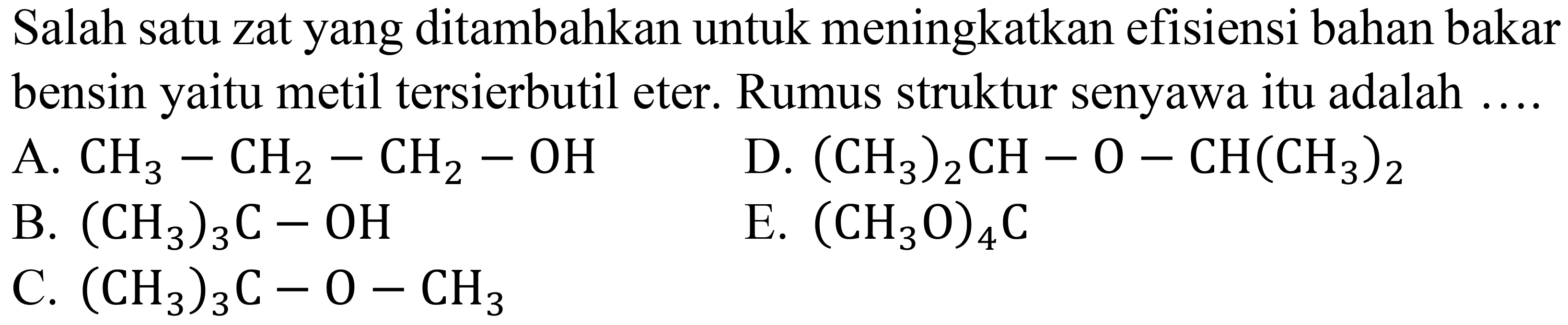 Salah satu zat yang ditambahkan untuk meningkatkan efisiensi bahan bakar bensin yaitu metil tersierbutil eter. Rumus struktur senyawa itu adalah ....
A.  CH3 - CH2 - CH2 - OH 
D.  (CH3)2CH - O - CH(CH3)2 
B.  (CH3)3C - OH 
E.  (CH3O)4C 
C.  (CH3)3C - O - CH3 