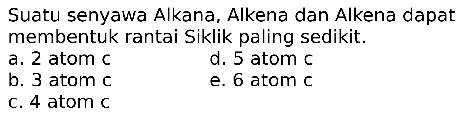 Suatu senyawa Alkana, Alkena dan Alkena dapat membentuk rantai Siklik paling sedikit.
a. 2 atom c
d. 5 atom c
b. 3 atom c
e. 6 atom c
c. 4 atom c