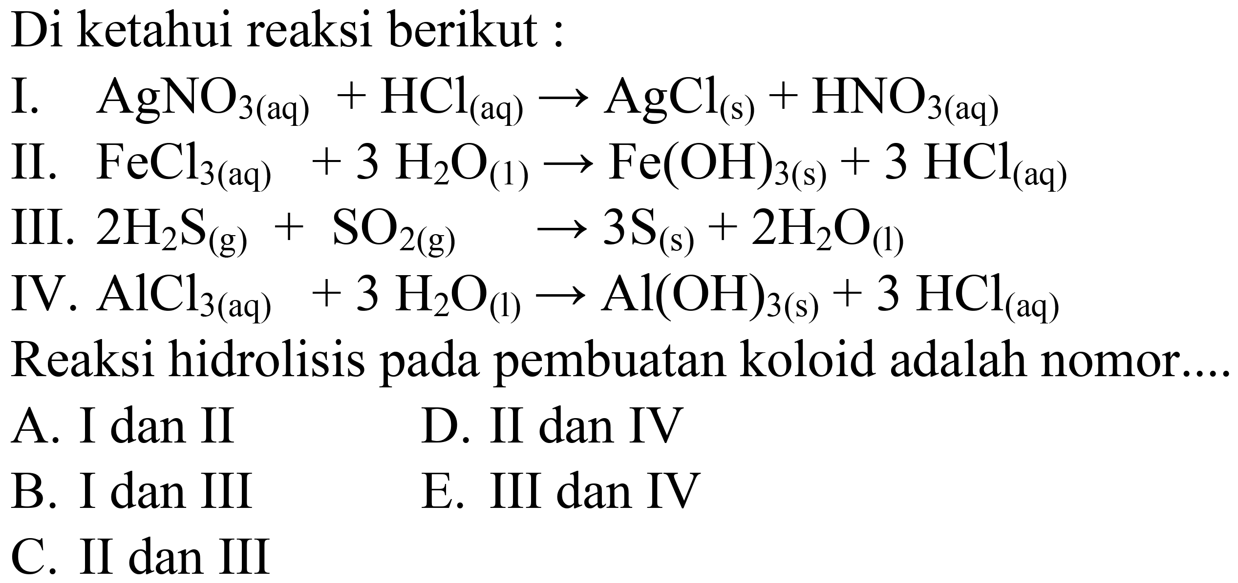 Di ketahui reaksi berikut :
I.   AgNO_(3(aq))+HCl_( {(aq) )) -> AgCl_((s))+HNO_(3(aq)) 
II.  FeCl_(3(aq))+3 H_(2) O_((1)) -> Fe(OH)_(3(~s))+3 HCl_((aq)) 
III.  2 H_(2) ~S_((g))+SO_(2(~g)) -> 3 ~S_((s))+2 H_(2) O_((l)) 
 IV . AlCl_(3(aq))+3 H_(2) O_((l)) -> Al(OH)_(3(~s))+3 HCl_((aq)) 
Reaksi hidrolisis pada pembuatan koloid adalah nomor...
A. I dan II
D. II dan IV
B. I dan III
E. III dan IV
C. II dan III