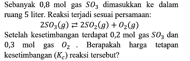 Sebanyak 0,8 mol gas SO3 dimasukkan ke dalam ruang 5 liter. Reaksi terjadi sesuai persamaan:

2 SO3 (g) <=> 2 SO2 (g) + O2 (g)

Setelah kesetimbangan terdapat  0,2 mol gas SO3 dan 0,3 mol gas O2. Berapakah harga tetapan kesetimbangan (Kc) reaksi tersebut?