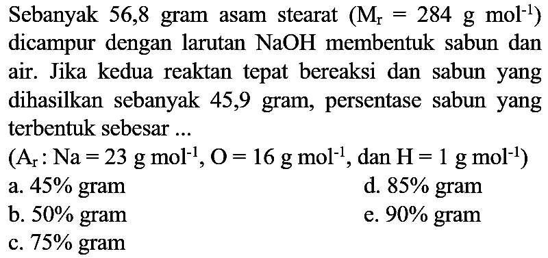 Sebanyak 56,8 gram asam stearat  (M_(r)=284 ~g ~mol^(-1))  dicampur dengan larutan  NaOH  membentuk sabun dan air. Jika kedua reaktan tepat bereaksi dan sabun yang dihasilkan sebanyak 45,9 gram, persentase sabun yang terbentuk sebesar ...
 (A_(r): Na=23 ~g ~mol^(-1), O=16 ~g ~mol^(-1). , dan  .H=1 ~g ~mol^(-1)) 
a.  45 %  gram
d.  85 %  gram
b.  50 %  gram
e.  90 %  gram
c.  75 %  gram