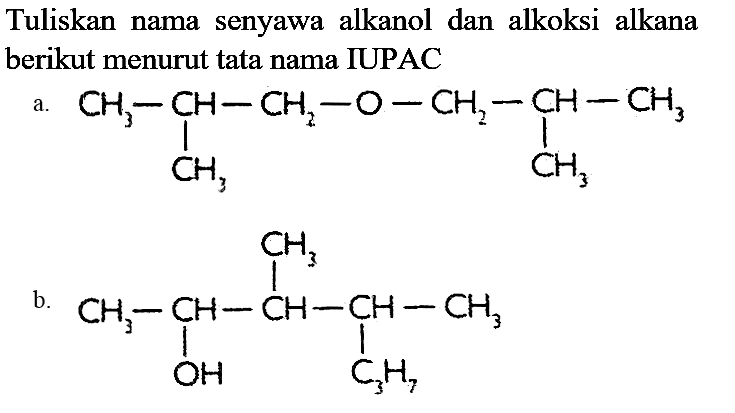 Tuliskan nama senyawa alkanol dan alkoksi alkana berikut menurut tata nama IUPAC
a. CH3 - CH - CH2 - O - CH2 - CH - CH3 CH3 CH3  
b. CH3 CH3 - CH - CH - CH - CH3 OH C3H7 