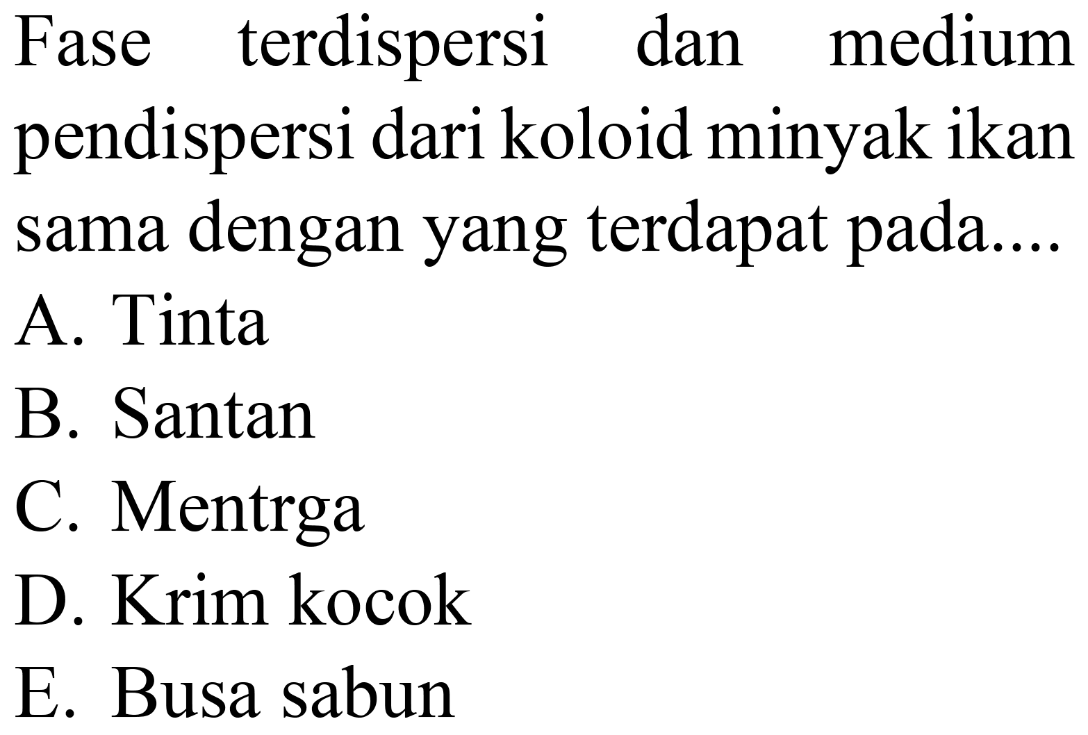 Fase terdispersi dan medium pendispersi dari koloid minyak ikan sama dengan yang terdapat pada....
A. Tinta
B. Santan
C. Mentrga
D. Krim kocok
E. Busa sabun