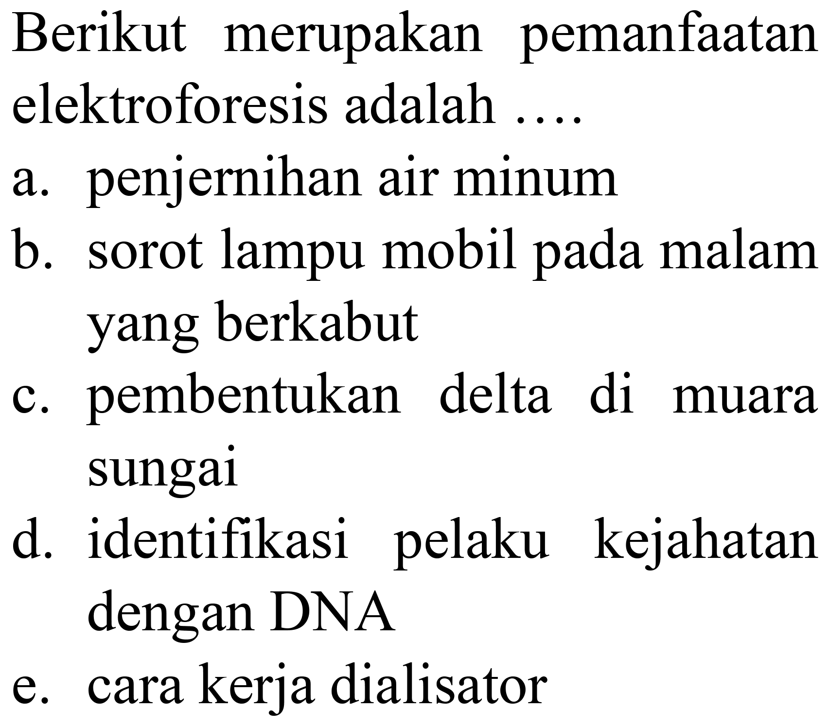 Berikut merupakan pemanfaatan elektroforesis adalah ....
a. penjernihan air minum
b. sorot lampu mobil pada malam yang berkabut
c. pembentukan delta di muara sungai
d. identifikasi pelaku kejahatan dengan DNA
e. cara kerja dialisator