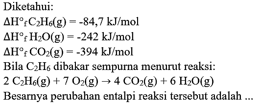 Diketahui:
 Delta H f_(2) H_(6)(g)=-84,7 ~kJ / mol 
 Delta H{ )_(f) H_(2) O(g)=-242 ~kJ / mol 
 Delta H_(f) CO_(2)(g)=-394 ~kJ / mol 
Bila  C_(2) H_(6)  dibakar sempurna menurut reaksi:

2 C_(2) H_(6)(g)+7 O_(2)(g) -> 4 CO_(2)(g)+6 H_(2) O(g)

Besarnya perubahan entalpi reaksi tersebut adalah ...