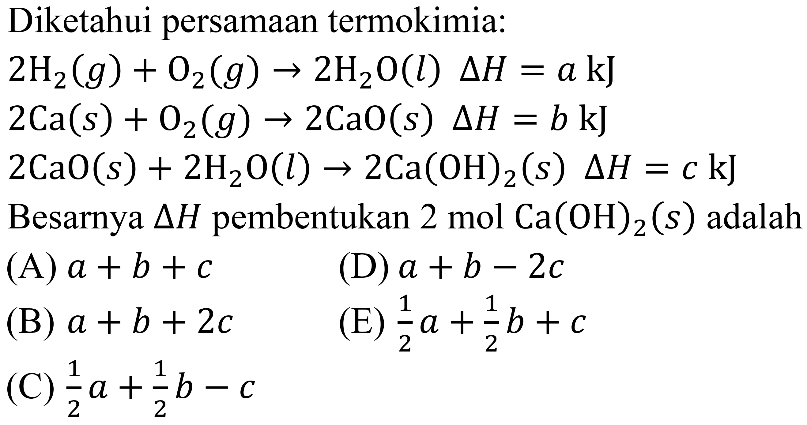 Diketahui persamaan termokimia:
 2 H_(2)(g)+O_(2)(g) -> 2 H_(2) O(l) Delta H=a ~kJ 
 2 Ca(s)+O_(2)(g) -> 2 CaO(s) Delta H=b ~kJ 
 2 CaO(s)+2 H_(2) O(l) -> 2 Ca(OH)_(2)(s) Delta H=c ~kJ 
Besarnya  Delta H  pembentukan  2 mol Ca(OH)_(2)(s)  adalah