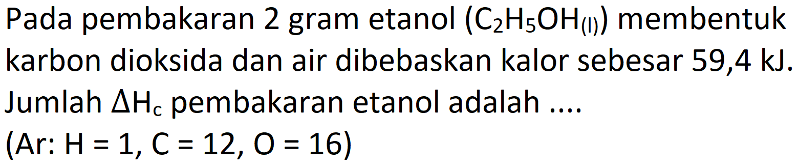 Pada pembakaran 2 gram etanol  (C_(2) H_(5) OH_((1)))  membentuk karbon dioksida dan air dibebaskan kalor sebesar 59,4 kJ. Jumlah  Delta H_(c)  pembakaran etanol adalah ....

 { (Ar: ) H=1, C=12, O=16  { ) )
