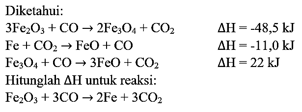 Diketahui:


3 Fe_(2) O_(3)+CO -> 2 Fe_(3) O_(4)+CO_(2)  Delta H=-48,5 ~kJ 
Fe+CO_(2) -> FeO+CO  Delta H=-11,0 ~kJ 
Fe_(3) O_(4)+CO -> 3 FeO+CO_(2)  Delta H=22 ~kJ 
Hitunglah Delta H  { untuk reaksi: )  
Fe_(2) O_(3)+3 CO -> 2 Fe+3 CO_(2) 

