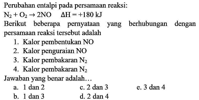 Perubahan entalpi pada persamaan reaksi:

N_(2)+O_(2) -> 2 NO  Delta H=+180 ~kJ

Berikut beberapa pernyataan yang berhubungan dengan persamaan reaksi tersebut adalah
1. Kalor pembentukan  NO 
2. Kalor penguraian  NO 
3. Kalor pembakaran  N_(2) 
4. Kalor pembakaran  N_(2) 
Jawaban yang benar adalah...
a. 1 dan 2
c. 2 dan 3
e. 3 dan 4
b. 1 dan 3
d. 2 dan 4