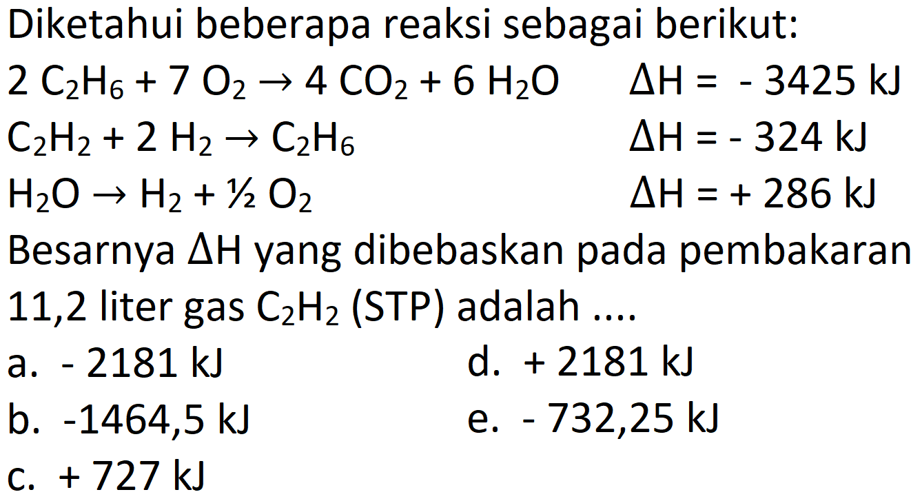 Diketahui beberapa reaksi sebagai berikut:
 2 C_(2) H_(6)+7 O_(2) -> 4 CO_(2)+6 H_(2) O  Delta H=-3425 ~kJ  CH_(2) H_(2)+2 H_(2) -> C_(2) H_(6)  Delta H=-324 ~kJ  H_(2) O -> H_(2)+1 / 2 O_(2)  Delta H=+286 ~kJ   { Besarnya ) Delta H_(2)  { yang dibebaskan pada pembakaran )  11,2  { liter gas ) C_(2) H_(2)  { (STP) adalah .... 