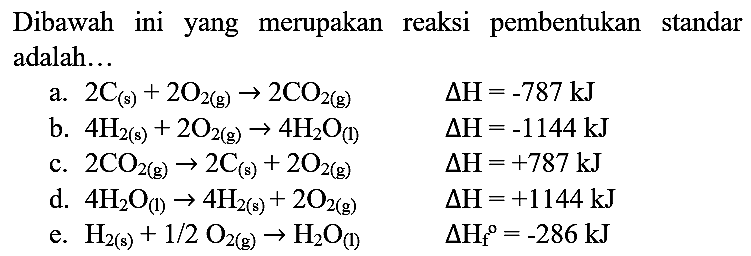 Dibawah ini yang merupakan reaksi pembentukan standar adalah...
a.  2 C_((s))+2 O_(2(g)) -> 2 CO_(2(g))  Delta H=-787 ~kJ 
b.  4 H_(2(s))+2 O_(2(g)) -> 4 H_(2) O_((l))  Delta H=-1144 ~kJ 
c.  2 CO_(2(g)) -> 2 C_((s))+2 O_(2(g))  Delta H=+787 ~kJ 
d.  4 H_(2) O_((1)) -> 4 H_(2(s))+2 O_(2(g))  Delta H=+1144 ~kJ 
e.  H_(2(s))+1 / 2 O_(2(g)) -> H_(2) O_((l))  Delta H_(f)/( )^(0)=-286 ~kJ 