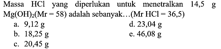 Massa  HCl  yang diperlukan untuk menetralkan 14,5 g  Mg(OH)_(2)(Mr=58)  adalah sebanyak...  (Mr HCl=36,5) 
a.  9,12 ~g 
d.  23,04 ~g 
b.  18,25 ~g 
e.  46,08 ~g 
c.  20,45 ~g 