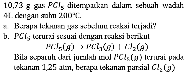 10,73 g gas PCl5 ditempatkan dalam sebuah wadah 4 L dengan suhu 200 C. a. Berapa tekanan gas sebelum reaksi terjadi? b. PCl5 terurai sesuai dengan reaksi berikut PCl5 (g) - > PCl3 (g) + Cl2 (g) Bila separuh dari jumlah mol PCl5 (g) terurai pada tekanan 1,25 atm, berapa tekanan parsial Cl2 (g)