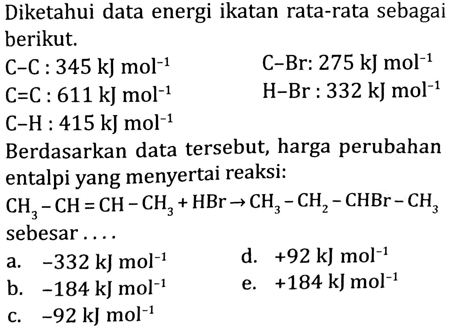 Diketahui data energi ikatan rata-rata sebagai berikut.
 C-C: 345 ~kJ mol^(-1)  C-Br: 275 ~kJ mol^(-1) 
 C=C: 611 ~kJ mol^(-1)  H-Br: 332 ~kJ mol^(-1) 
 C-H: 415 ~kJ mol^(-1) 
Berdasarkan data tersebut, harga perubahan entalpi yang menyertai reaksi:
 CH_(3)-CH=CH-CH_(3)+HBr -> CH_(3)-CH_(2)-CHBr-CH_(3)  sebesar....