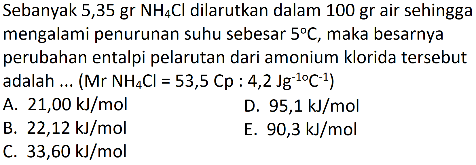 Sebanyak 5,35 gr  NH_(4) Cl  dilarutkan dalam  100 gr  air sehingga mengalami penurunan suhu sebesar  5 C , maka besarnya perubahan entalpi pelarutan dari amonium klorida tersebut adalah ... (  Mr NH_(4) Cl=53,5 Cp: 4,2 Jg^(-1 o) C^(-1)  )