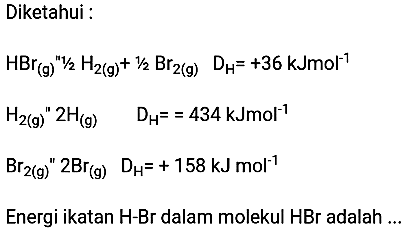 Diketahui :
 H_(2(g))/( )^(prime prime) 2 H_((g))  D_(H)==434 kJmol^(-1) 
 Br_(2(g))/( )^(prime prime) 2 Br_((g))  D_(H)=+158 ~kJ mol^(-1) 
Energi ikatan  H -Br dalam molekul  HBr  adalah ..