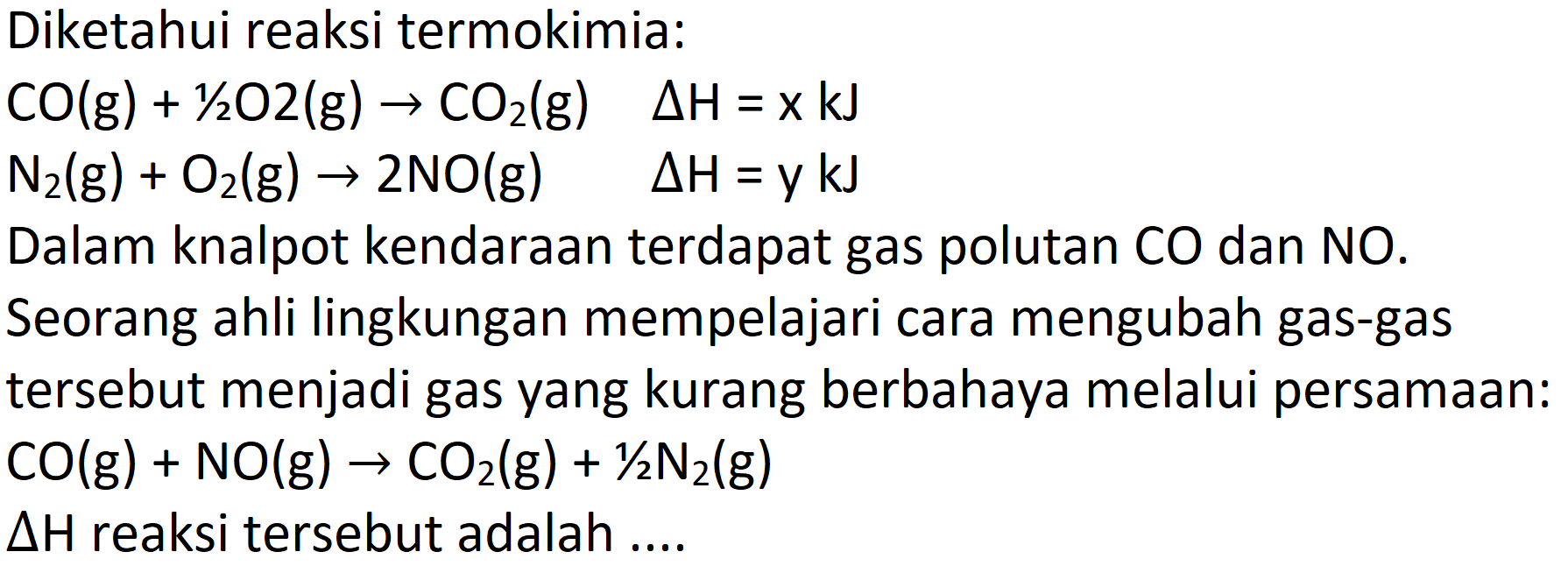 Diketahui reaksi termokimia:


CO(g)+1 / 2 O 2(g) -> CO_(2)(g)  Delta H=x k J 
N_(2)(g)+O_(2)(g) -> 2 NO(g)  Delta H=ykJ


Dalam knalpot kendaraan terdapat gas polutan CO dan NO. Seorang ahli lingkungan mempelajari cara mengubah gas-gas tersebut menjadi gas yang kurang berbahaya melalui persamaan:  CO(g)+NO(g) -> CO_(2)(g)+(1)/(2) N_(2)(g) 
 Delta H  reaksi tersebut adalah ....